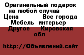 Оригинальный подарок на любой случай!!!! › Цена ­ 2 500 - Все города Мебель, интерьер » Другое   . Кировская обл.